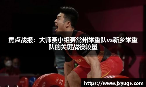 焦点战报：大师赛小组赛常州举重队vs新乡举重队的关键战役较量